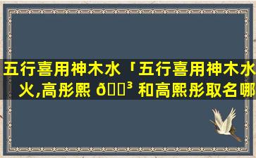 五行喜用神木水「五行喜用神木水火,高彤熙 🐳 和高熙彤取名哪个好」